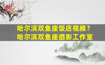 哈尔滨双鱼座饭店视频？哈尔滨双鱼座摄影工作室