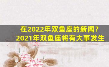在2022年双鱼座的新闻？2021年双鱼座将有大事发生
