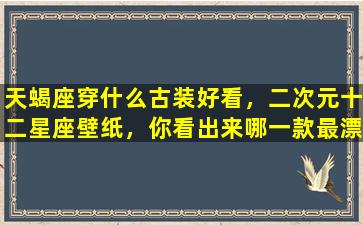 天蝎座穿什么古装好看，二次元十二星座壁纸，你看出来哪一款最漂亮了吗