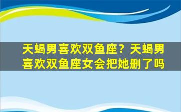 天蝎男喜欢双鱼座？天蝎男喜欢双鱼座女会把她删了吗