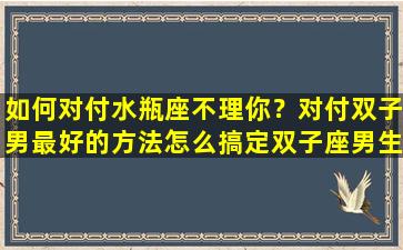 如何对付水瓶座不理你？对付双子男最好的方法怎么搞定双子座男生