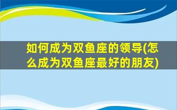 如何成为双鱼座的领导(怎么成为双鱼座最好的朋友)