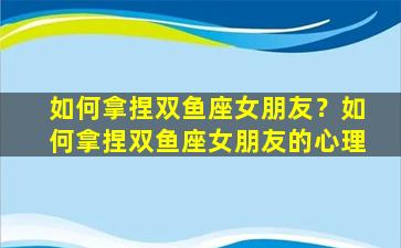 如何拿捏双鱼座女朋友？如何拿捏双鱼座女朋友的心理