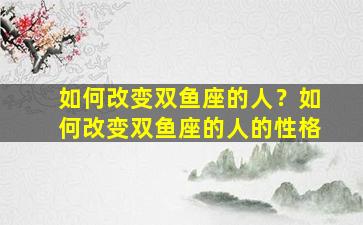 如何改变双鱼座的人？如何改变双鱼座的人的性格