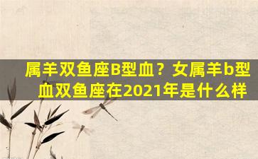 属羊双鱼座B型血？女属羊b型血双鱼座在2021年是什么样