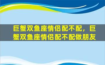 巨蟹双鱼座情侣配不配，巨蟹双鱼座情侣配不配做朋友