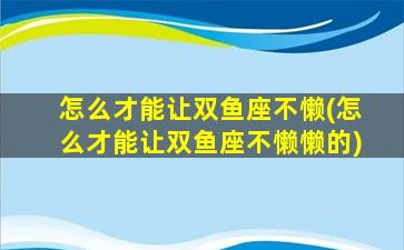 怎么才能让双鱼座不懒(怎么才能让双鱼座不懒懒的)