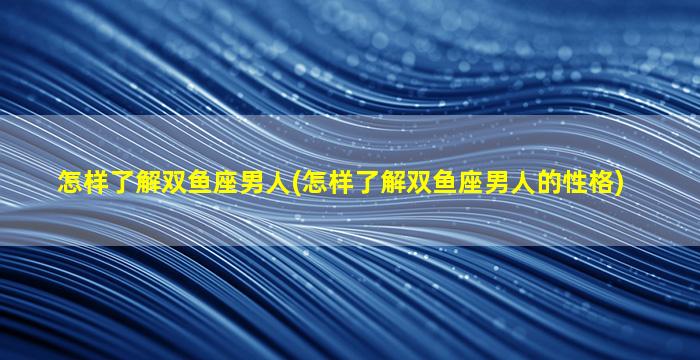 怎样了解双鱼座男人(怎样了解双鱼座男人的性格)