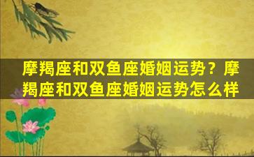 摩羯座和双鱼座婚姻运势？摩羯座和双鱼座婚姻运势怎么样