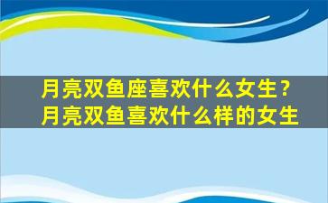 月亮双鱼座喜欢什么女生？月亮双鱼喜欢什么样的女生