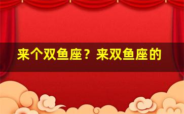 来个双鱼座？来双鱼座的