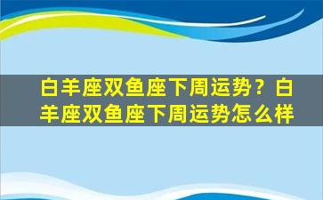 白羊座双鱼座下周运势？白羊座双鱼座下周运势怎么样