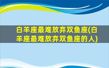 白羊座最难放弃双鱼座(白羊座最难放弃双鱼座的人)