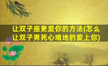 让双子座更爱你的方法(怎么让双子男死心塌地的爱上你)