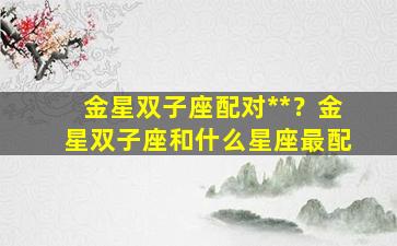 金星双子座配对**？金星双子座和什么星座最配