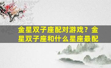 金星双子座配对游戏？金星双子座和什么星座最配