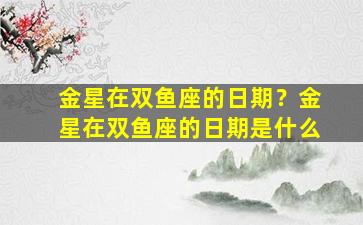 金星在双鱼座的日期？金星在双鱼座的日期是什么