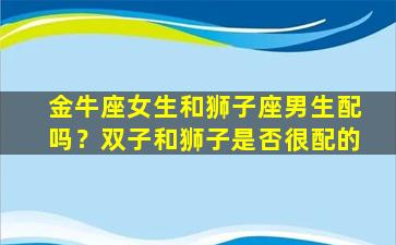 金牛座女生和狮子座男生配吗？双子和狮子是否很配的