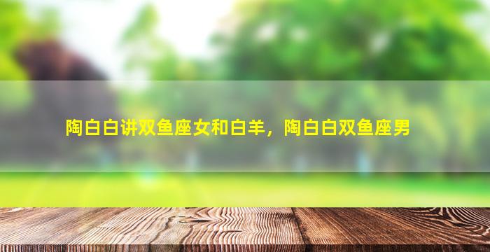 陶白白讲双鱼座女和白羊，陶白白双鱼座男